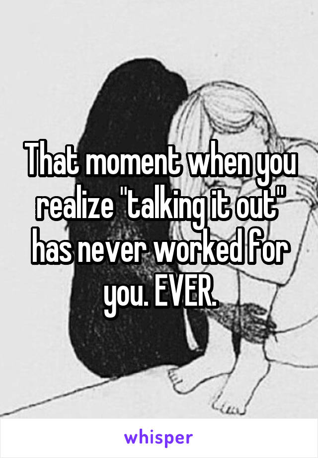 That moment when you realize "talking it out" has never worked for you. EVER.