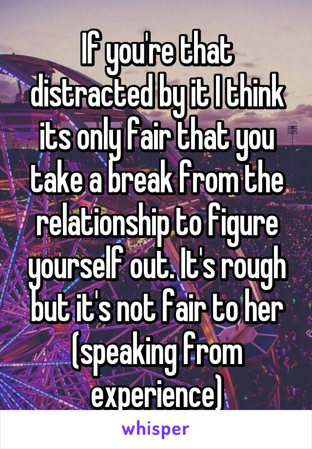 If you're that distracted by it I think its only fair that you take a break from the relationship to figure yourself out. It's rough but it's not fair to her (speaking from experience)