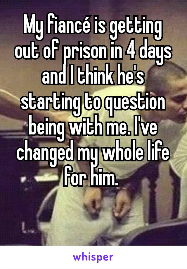 My fiancé is getting out of prison in 4 days and I think he's starting to question being with me. I've changed my whole life for him. 