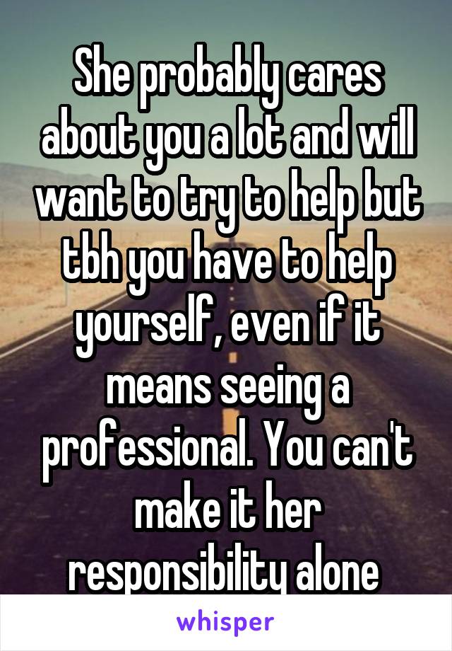 She probably cares about you a lot and will want to try to help but tbh you have to help yourself, even if it means seeing a professional. You can't make it her responsibility alone 