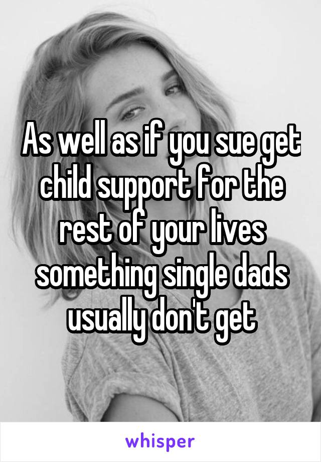 As well as if you sue get child support for the rest of your lives something single dads usually don't get