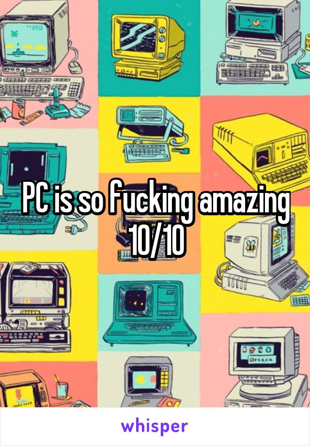 PC is so fucking amazing 10/10