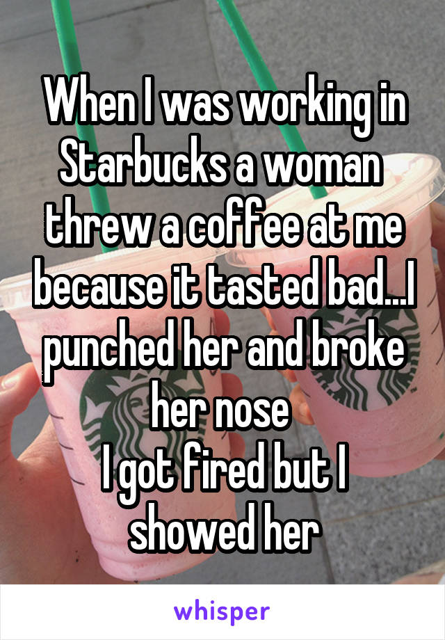 When I was working in Starbucks a woman  threw a coffee at me because it tasted bad...I punched her and broke her nose 
I got fired but I showed her