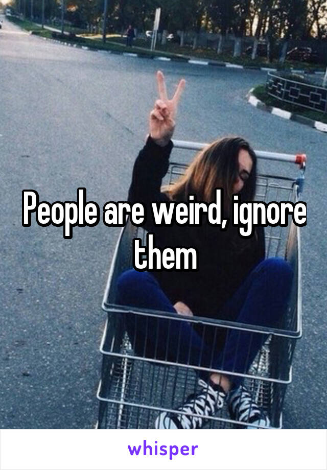 People are weird, ignore them