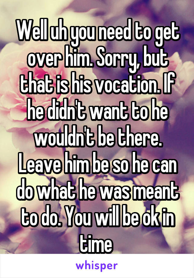 Well uh you need to get over him. Sorry, but that is his vocation. If he didn't want to he wouldn't be there. Leave him be so he can do what he was meant to do. You will be ok in time 