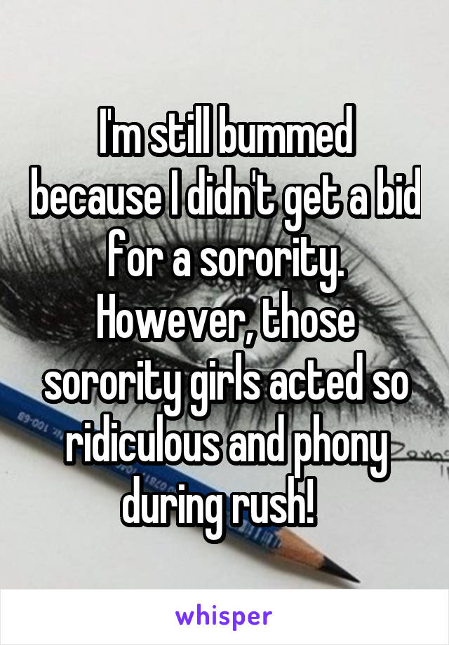 I'm still bummed because I didn't get a bid for a sorority. However, those sorority girls acted so ridiculous and phony during rush!  