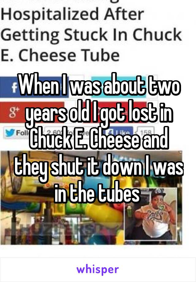 When I was about two years old I got lost in Chuck E. Cheese and they shut it down I was in the tubes 