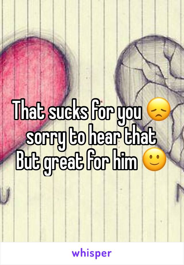 That sucks for you 😞sorry to hear that
But great for him 🙂