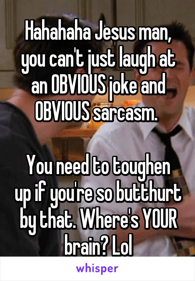 Hahahaha Jesus man, you can't just laugh at an OBVIOUS joke and OBVIOUS sarcasm. 

You need to toughen up if you're so butthurt by that. Where's YOUR brain? Lol