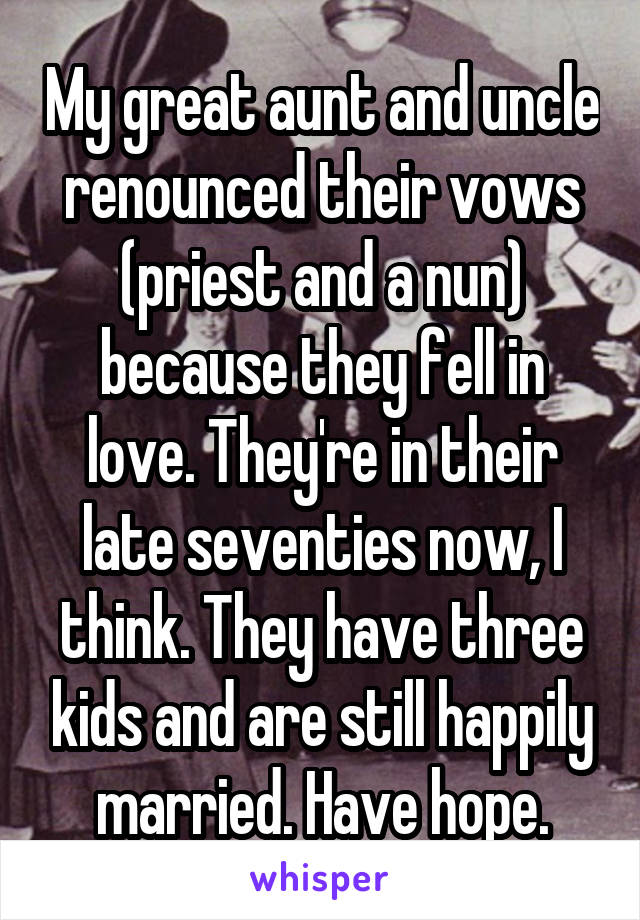 My great aunt and uncle renounced their vows (priest and a nun) because they fell in love. They're in their late seventies now, I think. They have three kids and are still happily married. Have hope.