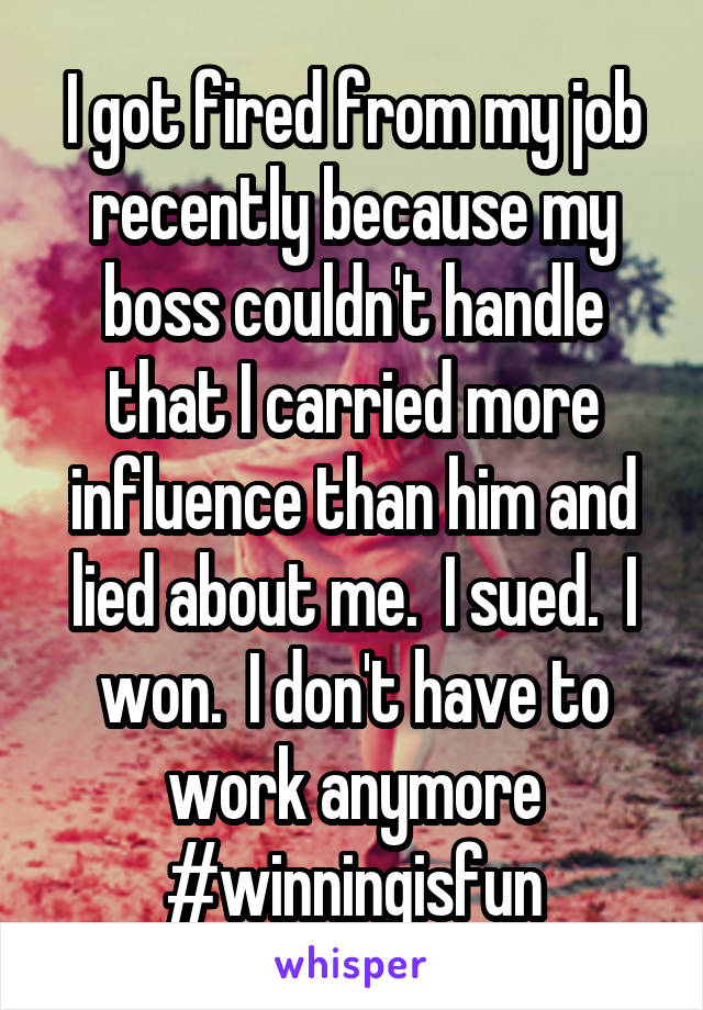 I got fired from my job recently because my boss couldn't handle that I carried more influence than him and lied about me.  I sued.  I won.  I don't have to work anymore #winningisfun