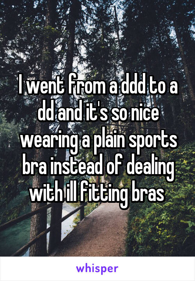 I went from a ddd to a dd and it's so nice wearing a plain sports bra instead of dealing with ill fitting bras 