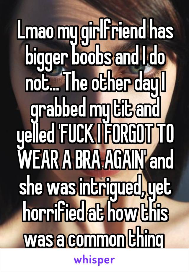 Lmao my girlfriend has bigger boobs and I do not... The other day I grabbed my tit and yelled 'FUCK I FORGOT TO WEAR A BRA AGAIN' and she was intrigued, yet horrified at how this was a common thing 