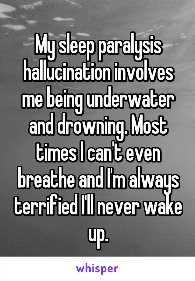 My sleep paralysis hallucination involves me being underwater and drowning. Most times I can't even breathe and I'm always terrified I'll never wake up.