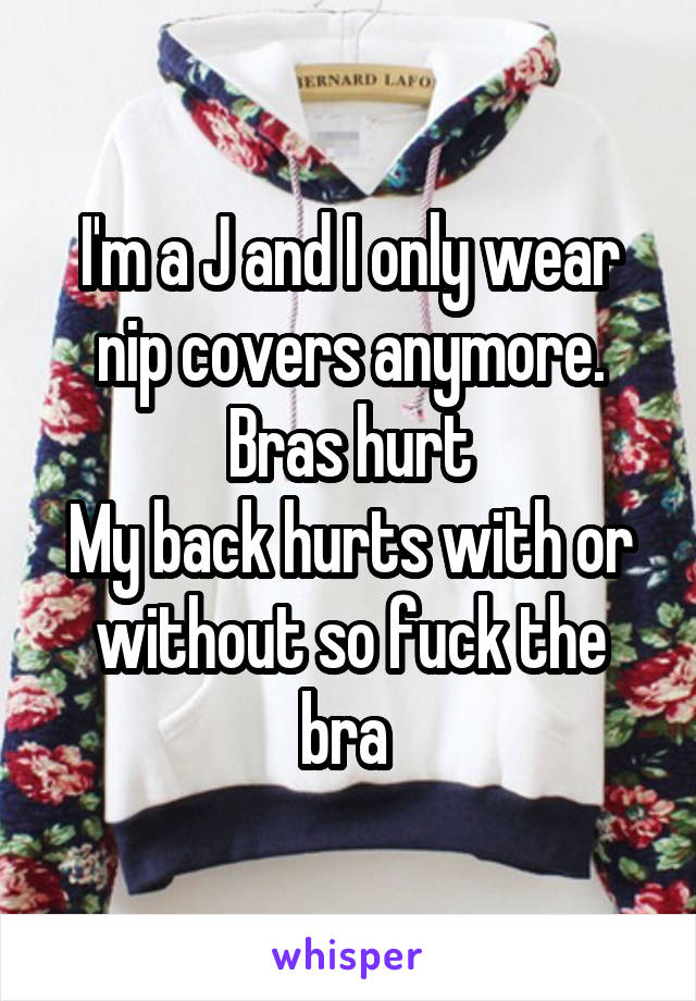 I'm a J and I only wear nip covers anymore.
Bras hurt
My back hurts with or without so fuck the bra 