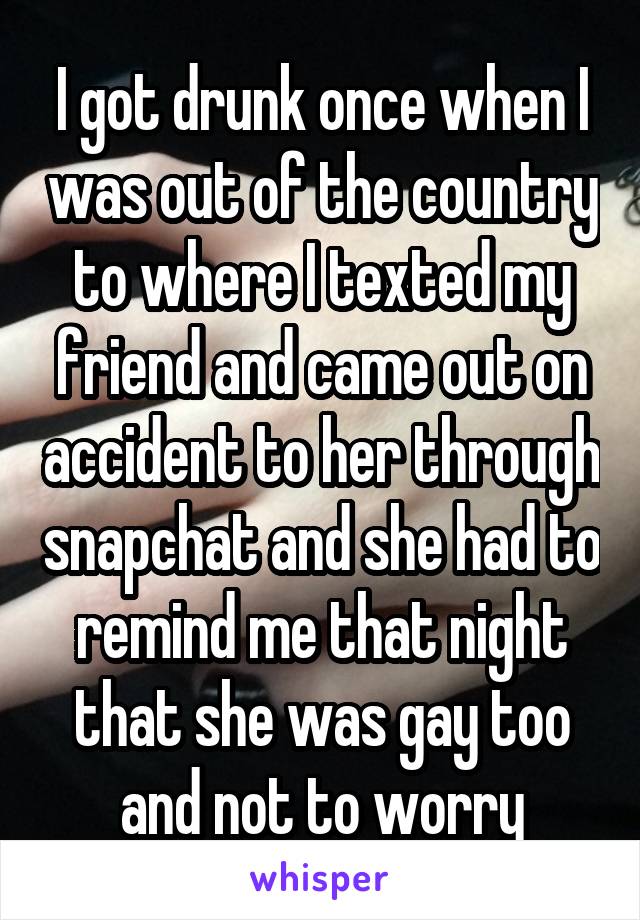 I got drunk once when I was out of the country to where I texted my friend and came out on accident to her through snapchat and she had to remind me that night that she was gay too and not to worry