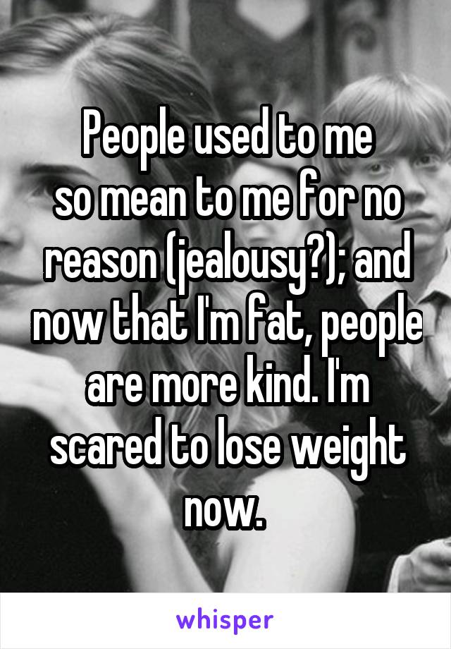 People used to me
so mean to me for no reason (jealousy?); and now that I'm fat, people are more kind. I'm scared to lose weight now. 