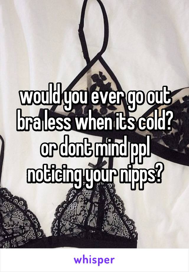 would you ever go out bra less when its cold?
or dont mind ppl noticing your nipps?