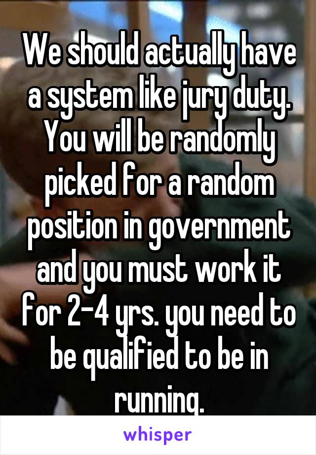 We should actually have a system like jury duty. You will be randomly picked for a random position in government and you must work it for 2-4 yrs. you need to be qualified to be in running.