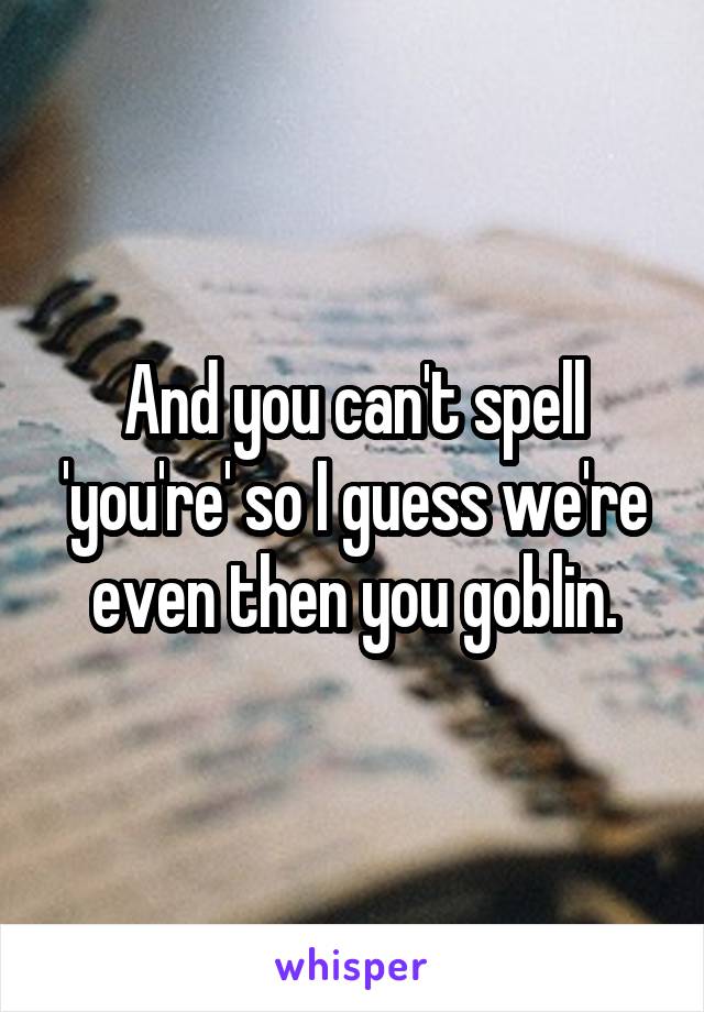 And you can't spell 'you're' so I guess we're even then you goblin.