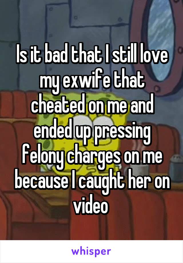 Is it bad that I still love my exwife that cheated on me and ended up pressing felony charges on me because I caught her on video 