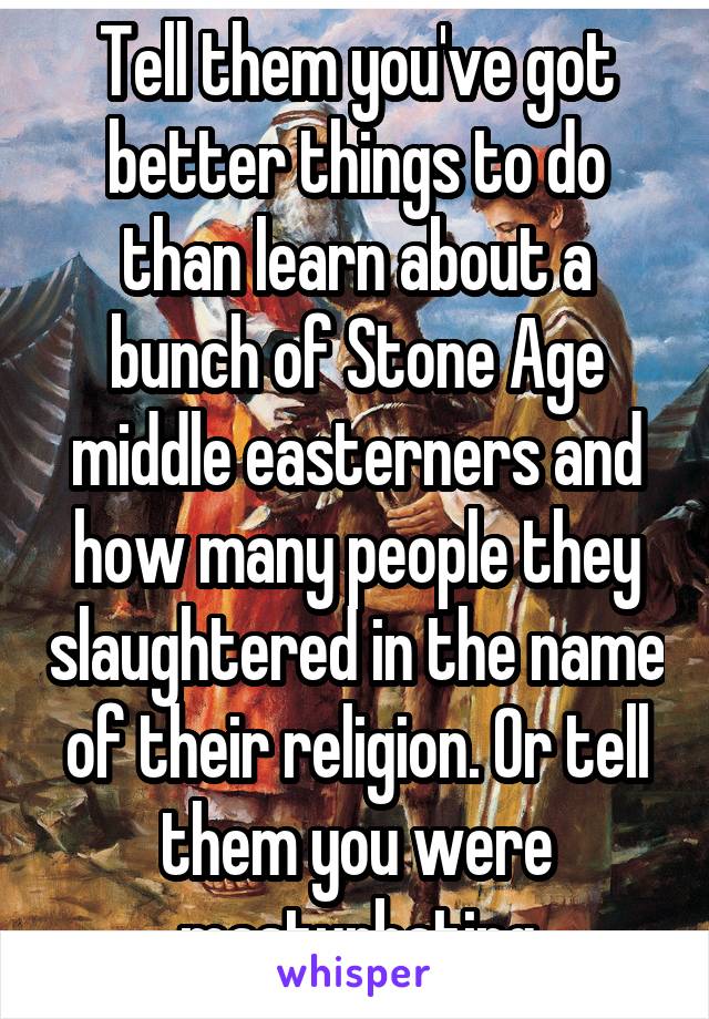 Tell them you've got better things to do than learn about a bunch of Stone Age middle easterners and how many people they slaughtered in the name of their religion. Or tell them you were masturbating