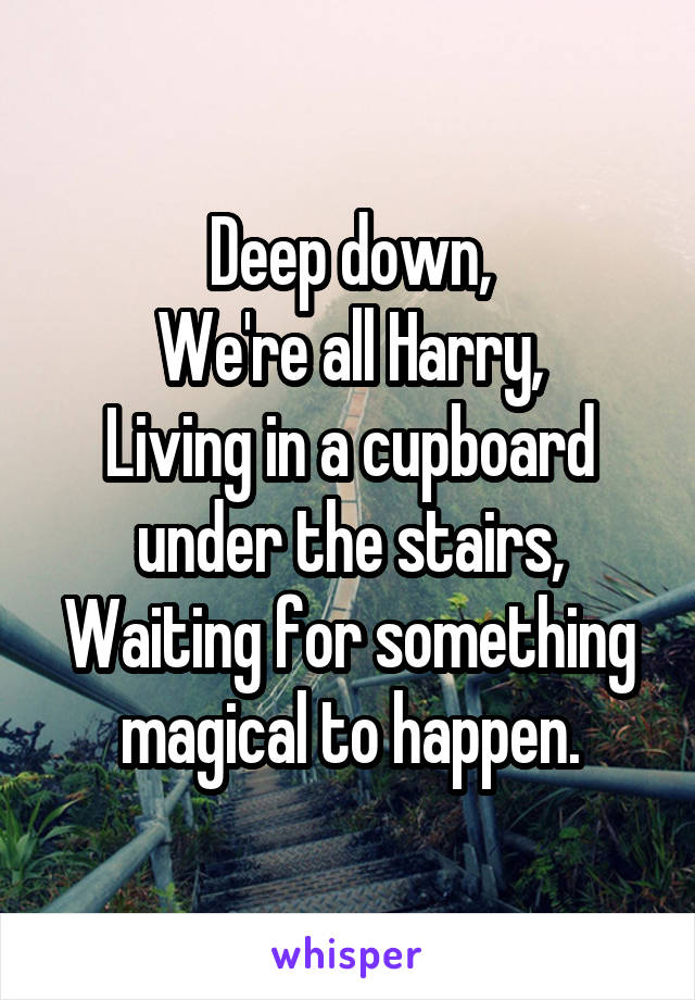 Deep down,
We're all Harry,
Living in a cupboard under the stairs,
Waiting for something magical to happen.