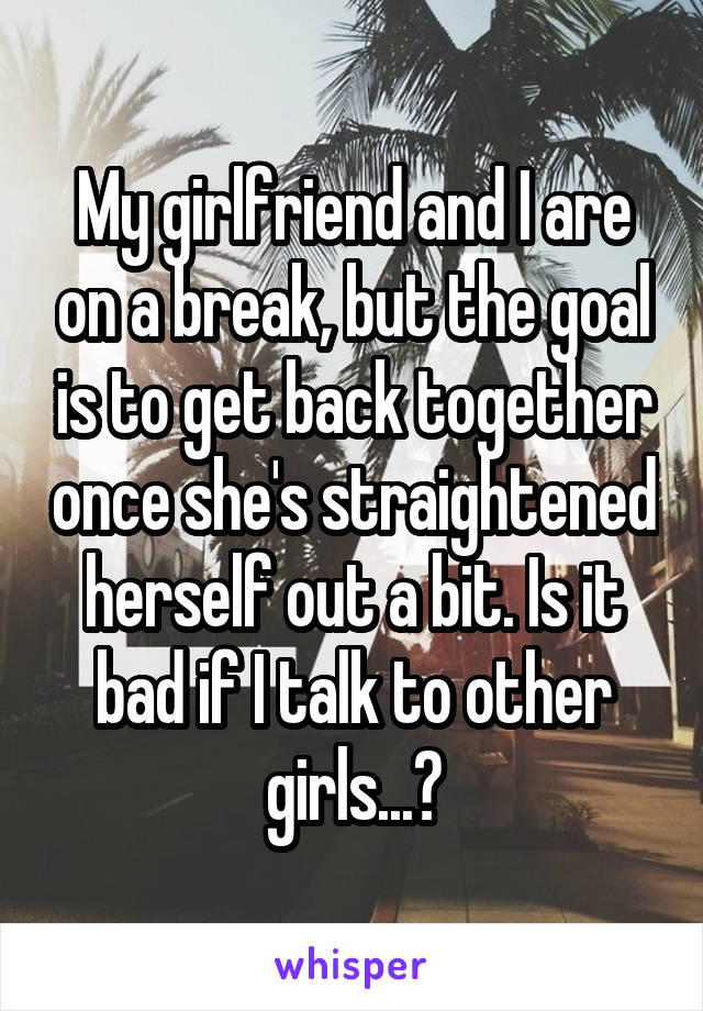 My girlfriend and I are on a break, but the goal is to get back together once she's straightened herself out a bit. Is it bad if I talk to other girls...?
