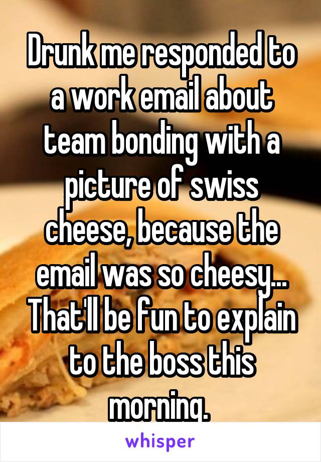 Drunk me responded to a work email about team bonding with a picture of swiss cheese, because the email was so cheesy... That'll be fun to explain to the boss this morning. 