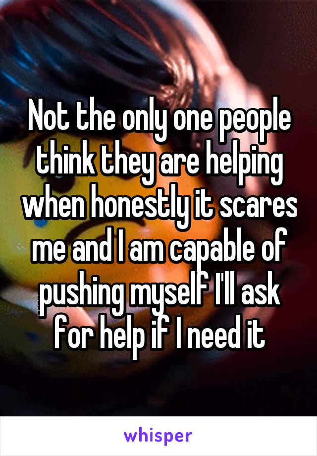 Not the only one people think they are helping when honestly it scares me and I am capable of pushing myself I'll ask for help if I need it