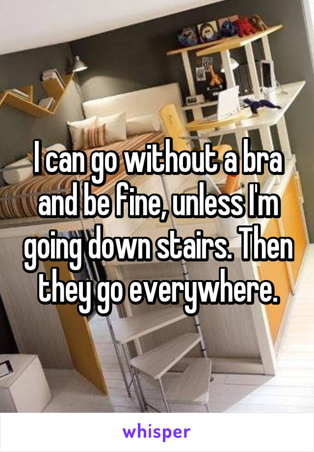 I can go without a bra and be fine, unless I'm going down stairs. Then they go everywhere.