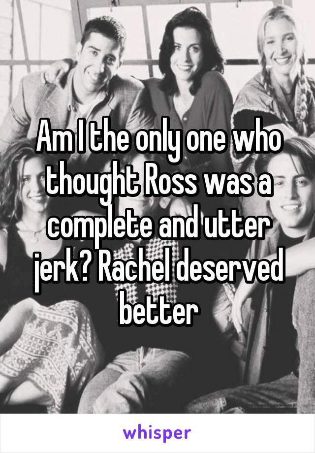 Am I the only one who thought Ross was a complete and utter jerk? Rachel deserved better
