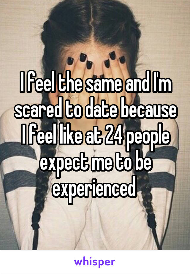 I feel the same and I'm scared to date because I feel like at 24 people expect me to be experienced 