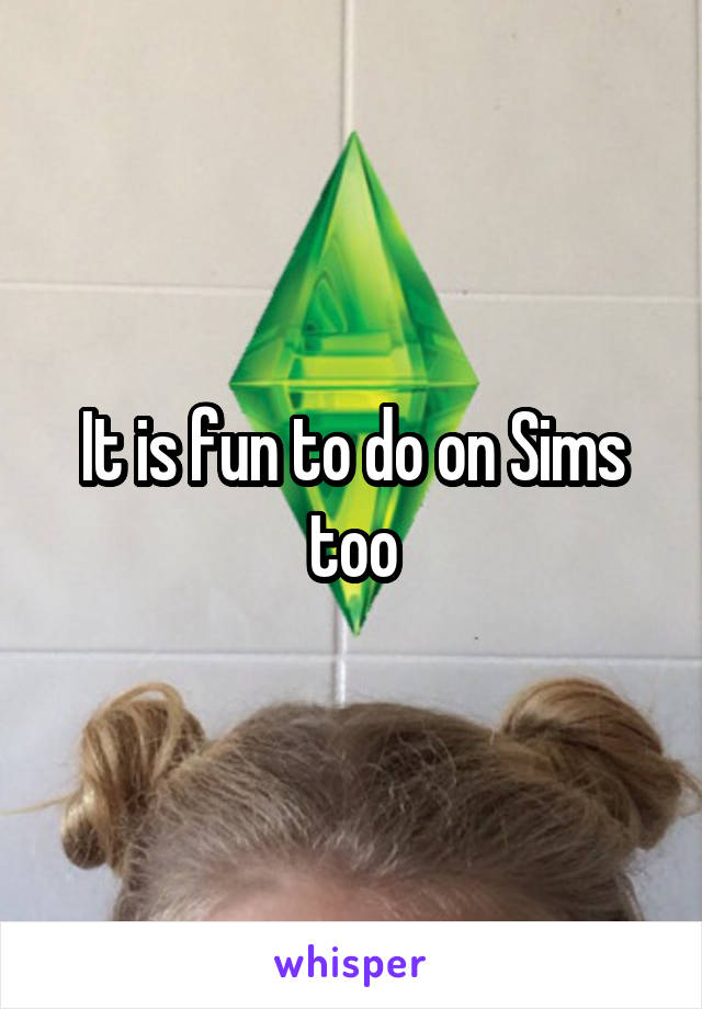 It is fun to do on Sims too