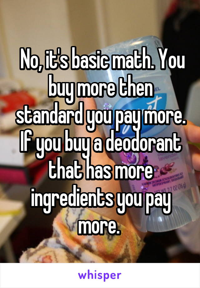  No, it's basic math. You buy more then standard you pay more. If you buy a deodorant that has more ingredients you pay more. 