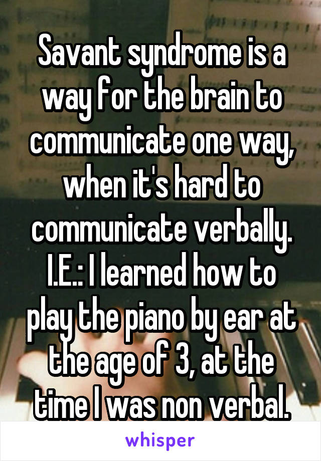 Savant syndrome is a way for the brain to communicate one way, when it's hard to communicate verbally.
I.E.: I learned how to play the piano by ear at the age of 3, at the time I was non verbal.