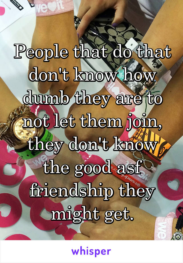 People that do that don't know how dumb they are to not let them join, they don't know the good asf friendship they might get.