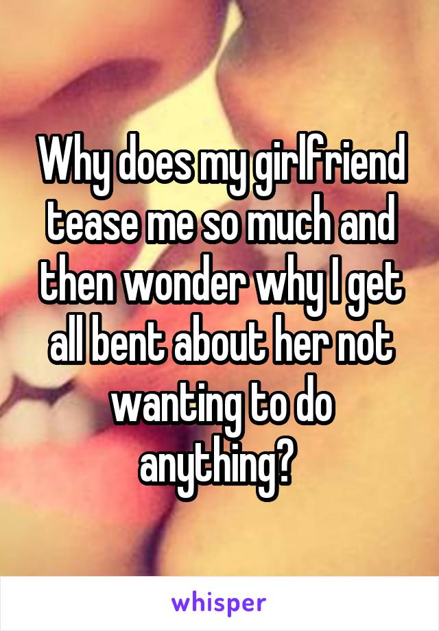 Why does my girlfriend tease me so much and then wonder why I get all bent about her not wanting to do anything? 