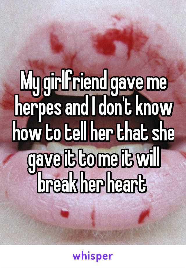 My girlfriend gave me herpes and I don't know how to tell her that she gave it to me it will break her heart 