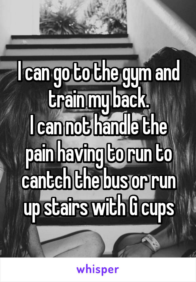 I can go to the gym and train my back.
I can not handle the pain having to run to cantch the bus or run up stairs with G cups