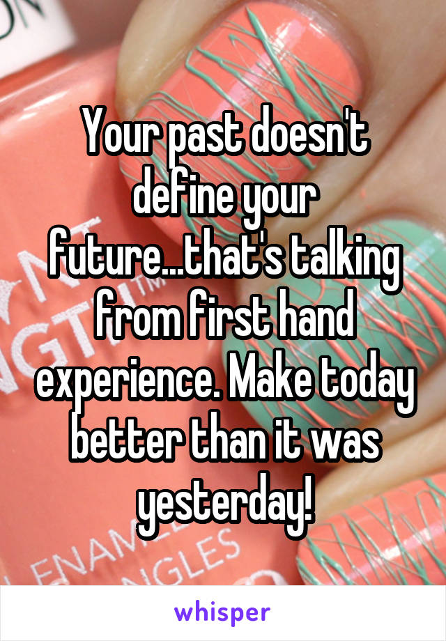 Your past doesn't define your future...that's talking from first hand experience. Make today better than it was yesterday!