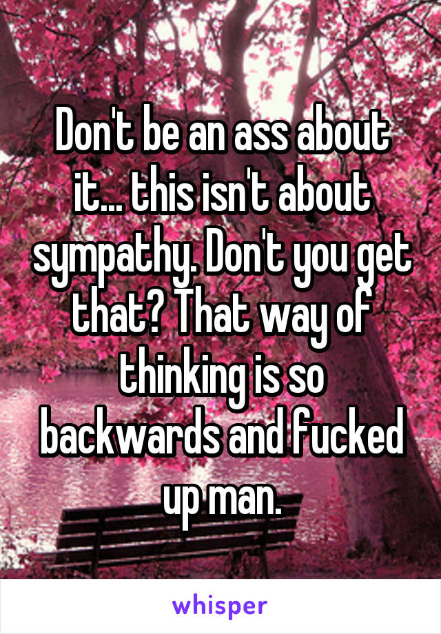 Don't be an ass about it... this isn't about sympathy. Don't you get that? That way of thinking is so backwards and fucked up man.