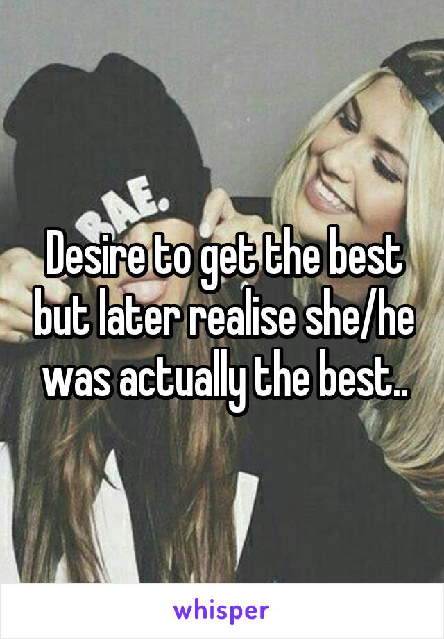 Desire to get the best but later realise she/he was actually the best..