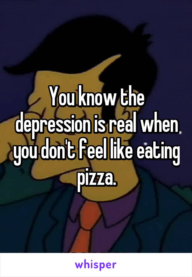 You know the depression is real when you don't feel like eating pizza.