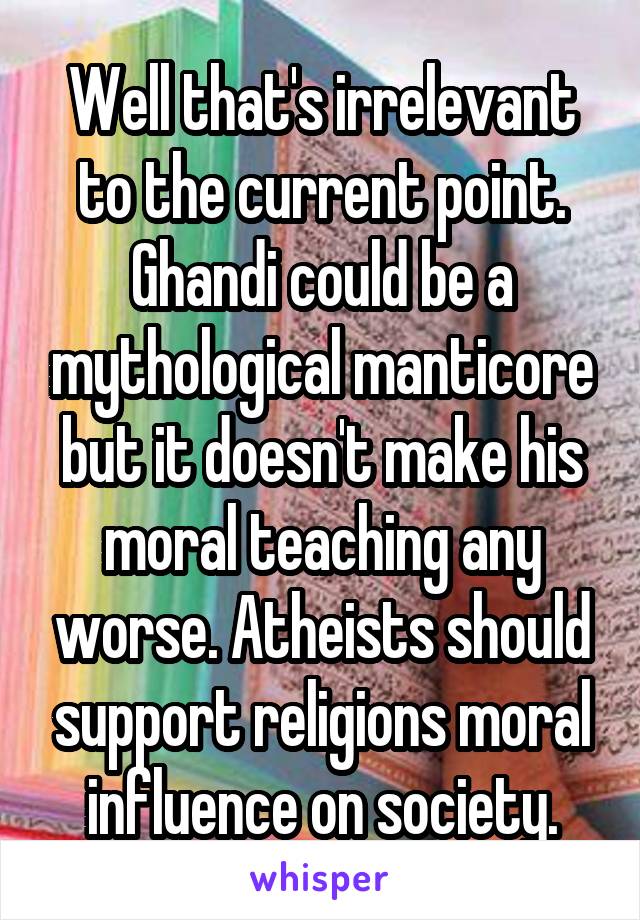 Well that's irrelevant to the current point.
Ghandi could be a mythological manticore but it doesn't make his moral teaching any worse. Atheists should support religions moral influence on society.