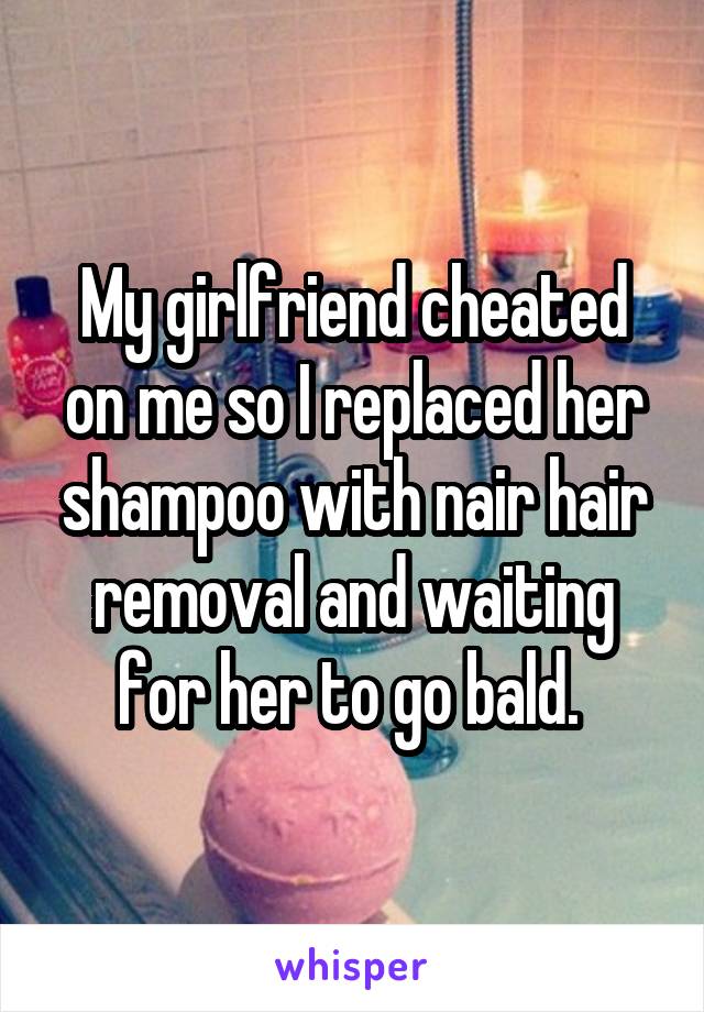 My girlfriend cheated on me so I replaced her shampoo with nair hair removal and waiting for her to go bald. 