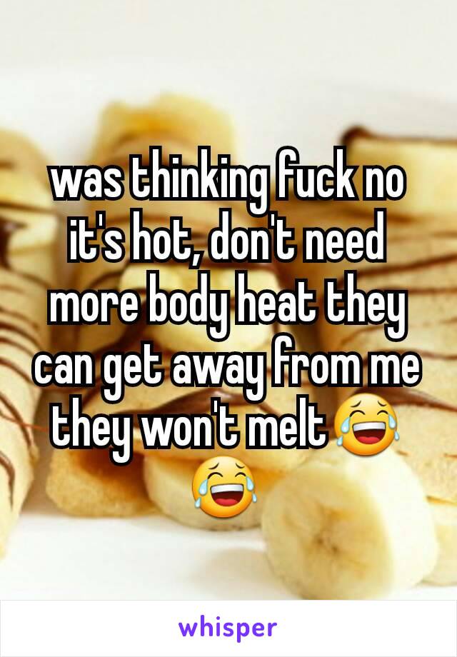 was thinking fuck no it's hot, don't need more body heat they can get away from me they won't melt😂😂 
