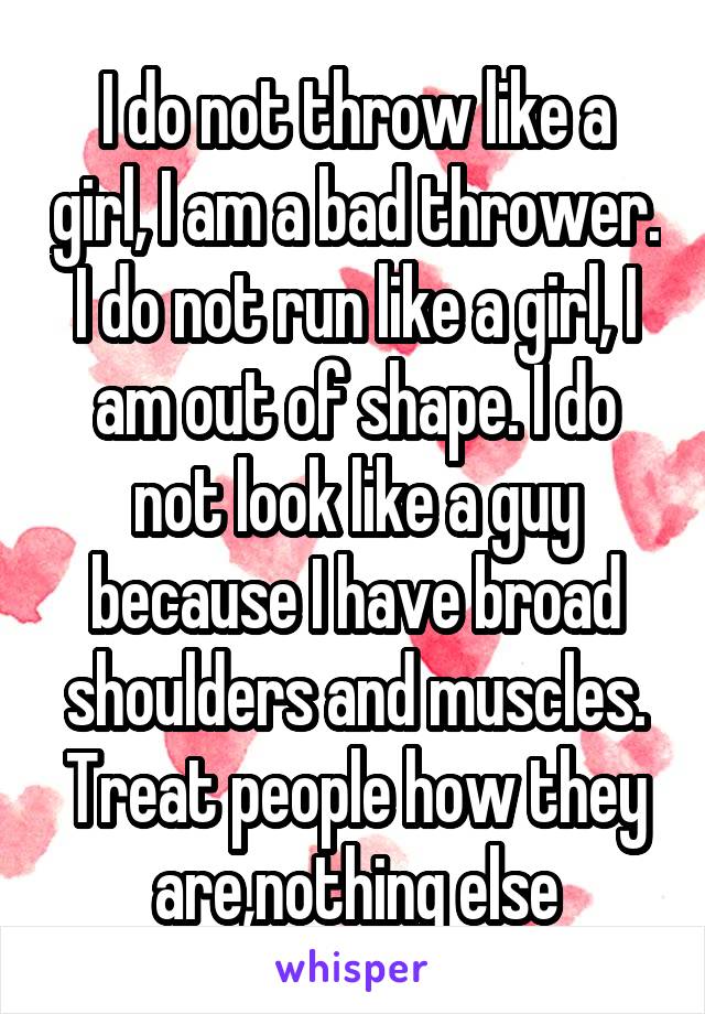 I do not throw like a girl, I am a bad thrower. I do not run like a girl, I am out of shape. I do not look like a guy because I have broad shoulders and muscles. Treat people how they are,nothing else