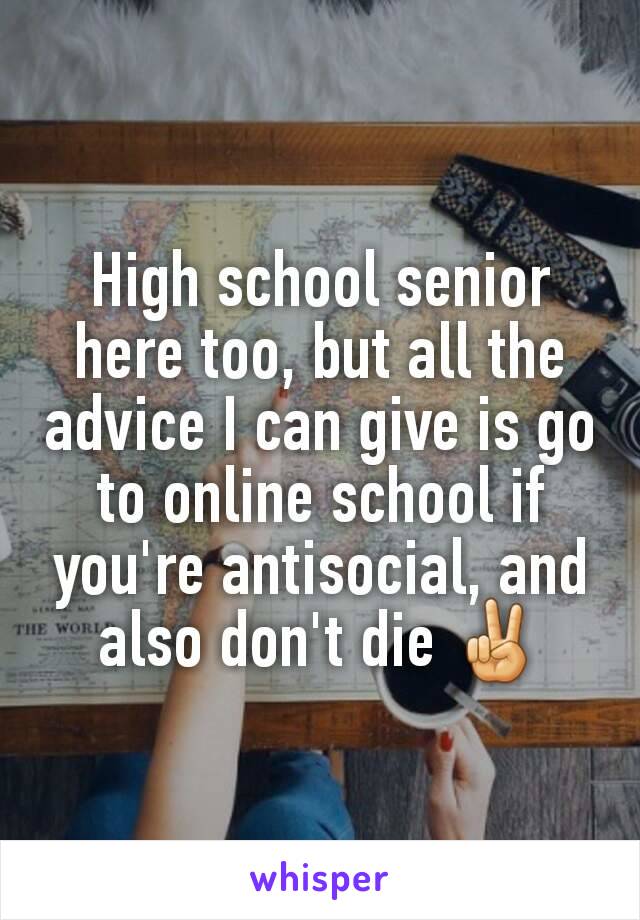 High school senior here too, but all the advice I can give is go to online school if you're antisocial, and also don't die ✌