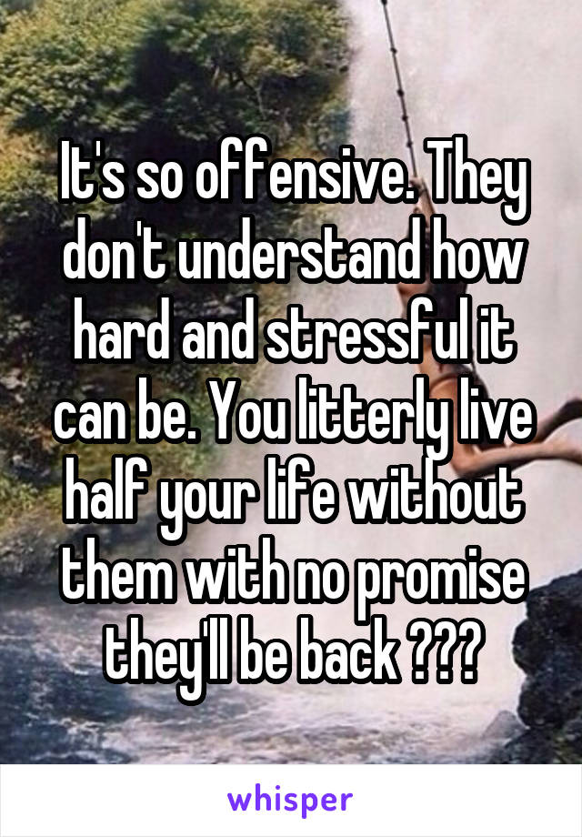 It's so offensive. They don't understand how hard and stressful it can be. You litterly live half your life without them with no promise they'll be back 💔💔💔